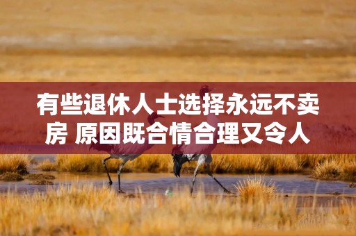 有些退休人士选择永远不卖房 原因既合情合理又令人沮丧