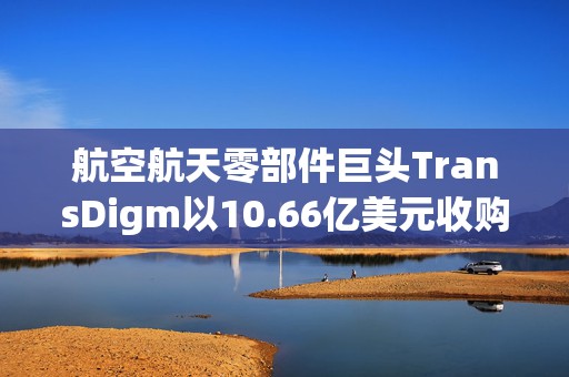 航空航天零部件巨头TransDigm以10.66亿美元收购Prince & Izant，拓展航空航天特种组件业务