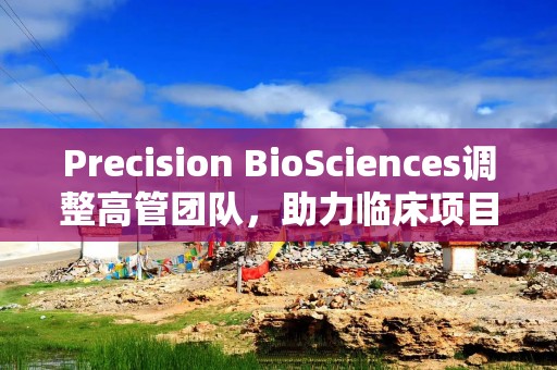 Precision BioSciences调整高管团队，助力临床项目冲刺关键里程碑