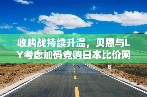收购战持续升温，贝恩与LY考虑加码竞购日本比价网站运营商Kakaku