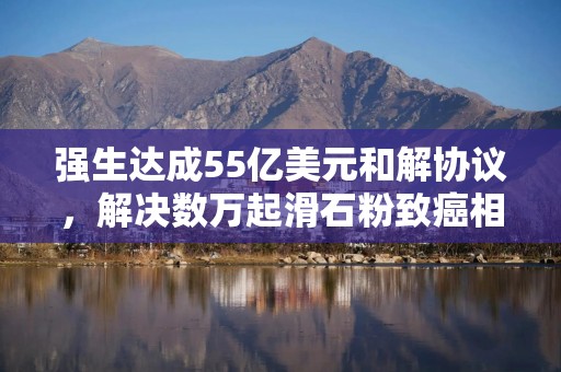 强生达成55亿美元和解协议，解决数万起滑石粉致癌相关诉讼