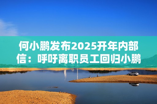 何小鹏发布2025开年内部信：呼吁离职员工回归小鹏