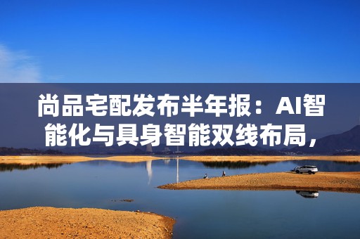 尚品宅配发布半年报：AI智能化与具身智能双线布局，加速战略跃迁