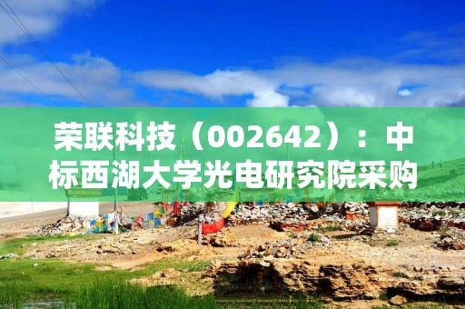 荣联科技（002642）：中标西湖大学光电研究院采购项目，中标金额为219.60万元