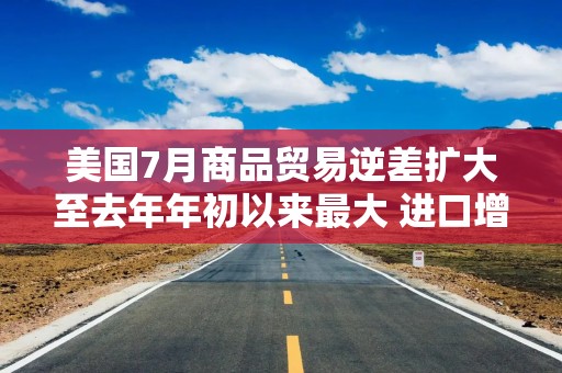 美国7月商品贸易逆差扩大至去年年初以来最大 进口增长强劲