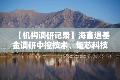 【机构调研记录】海富通基金调研中控技术、炬芯科技等3只个股（附名单）