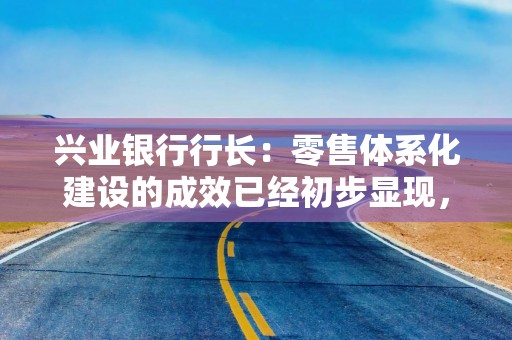 兴业银行行长：零售体系化建设的成效已经初步显现，在今后、下半年、明年会有更明显的成效