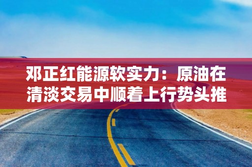 邓正红能源软实力：原油在清淡交易中顺着上行势头推进 市场为供应过剩做准备