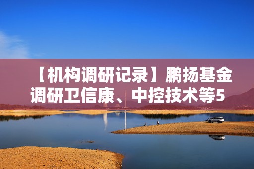 【机构调研记录】鹏扬基金调研卫信康、中控技术等5只个股（附名单）
