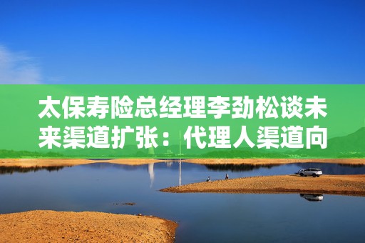 太保寿险总经理李劲松谈未来渠道扩张：代理人渠道向中心城市发展，银保渠道向下沉市场拓展