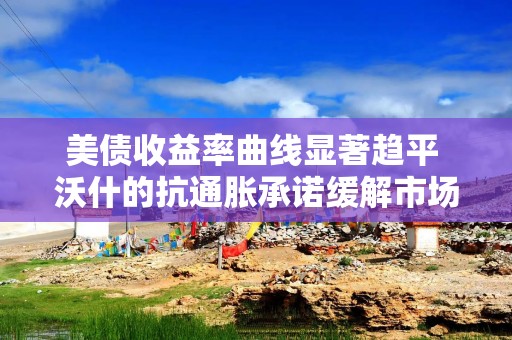 美债收益率曲线显著趋平 沃什的抗通胀承诺缓解市场疑虑