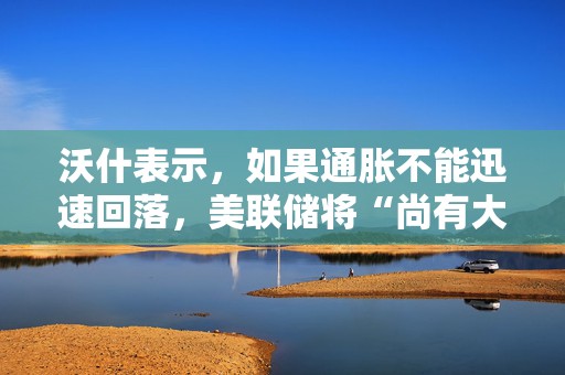 沃什表示，如果通胀不能迅速回落，美联储将“尚有大量工作要做”