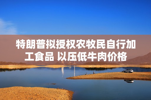 特朗普拟授权农牧民自行加工食品 以压低牛肉价格
