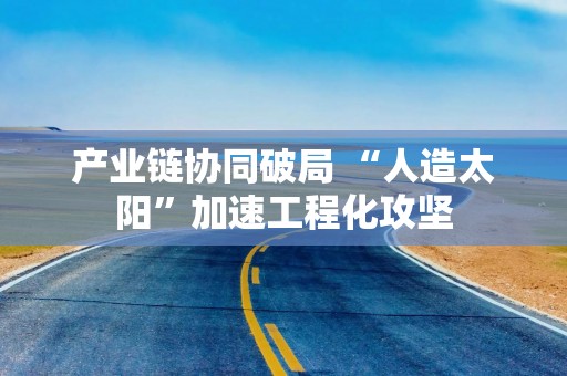 产业链协同破局 “人造太阳”加速工程化攻坚