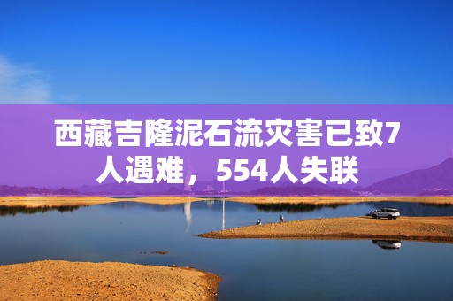 西藏吉隆泥石流灾害已致7人遇难，554人失联