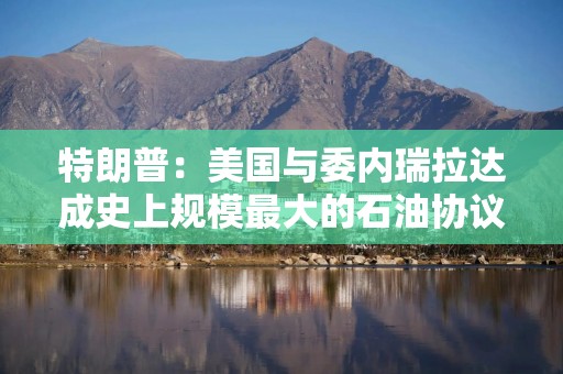 特朗普：美国与委内瑞拉达成史上规模最大的石油协议