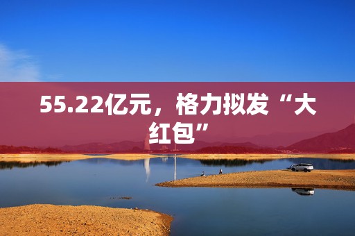 55.22亿元，格力拟发“大红包”