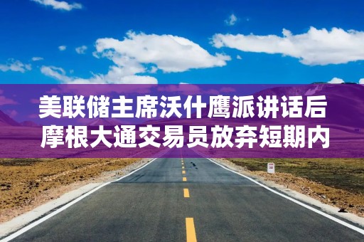 美联储主席沃什鹰派讲话后 摩根大通交易员放弃短期内看涨美股的立场
