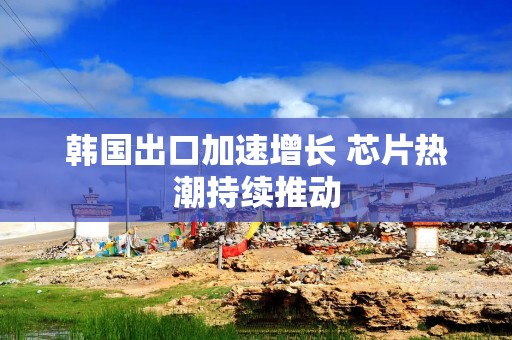 韩国出口加速增长 芯片热潮持续推动