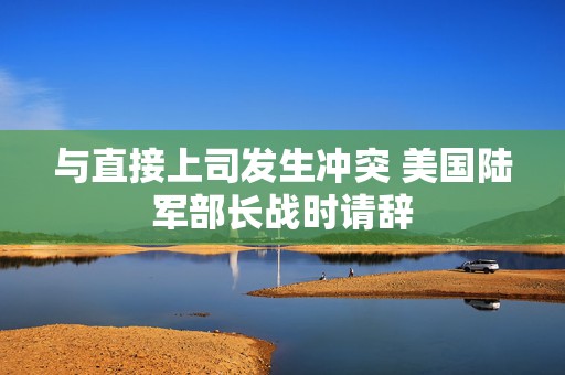 与直接上司发生冲突 美国陆军部长战时请辞