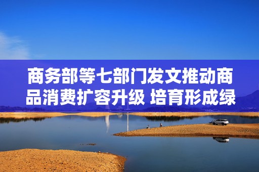 商务部等七部门发文推动商品消费扩容升级 培育形成绿色消费、智能消费、健康消费等十万亿级市场