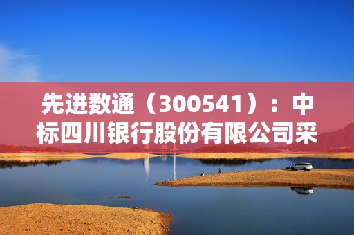 先进数通（300541）：中标四川银行股份有限公司采购项目，中标金额为196.35万元