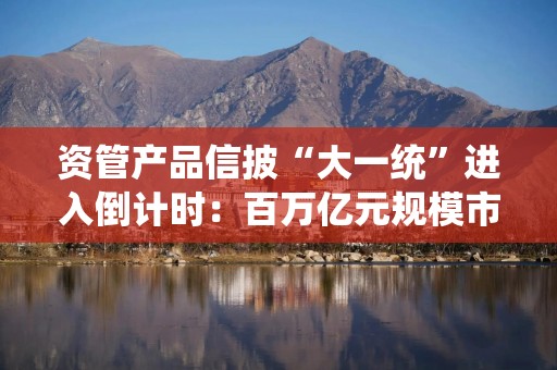 资管产品信披“大一统”进入倒计时：百万亿元规模市场如何真正实现“三清”