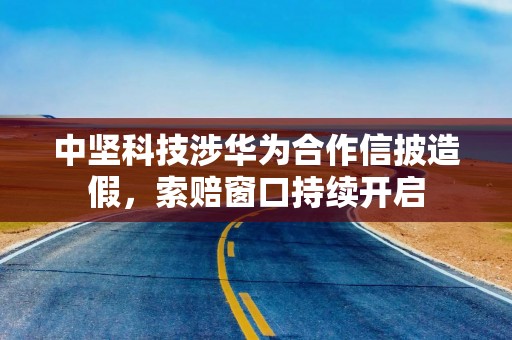 中坚科技涉华为合作信披造假，索赔窗口持续开启