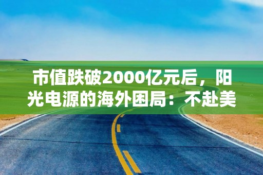 市值跌破2000亿元后，阳光电源的海外困局：不赴美建厂，靠什么对冲美国风险？