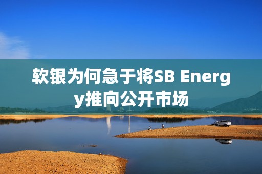 软银为何急于将SB Energy推向公开市场
