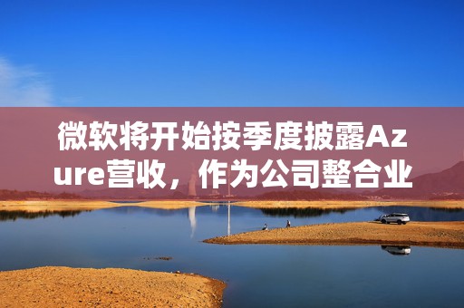 微软将开始按季度披露Azure营收，作为公司整合业务部门的一部分