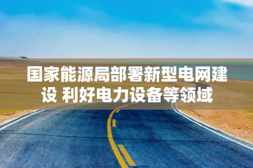 国家能源局部署新型电网建设 利好电力设备等领域
