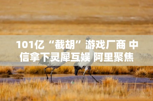 101亿“截胡”游戏厂商 中信拿下灵犀互娱 阿里聚焦AI再下一城