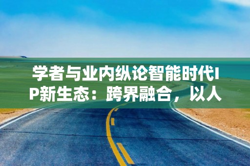 学者与业内纵论智能时代IP新生态：跨界融合，以人为本