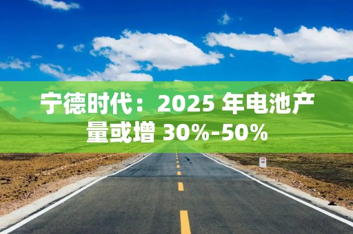 宁德时代：2025 年电池产量或增 30%-50%