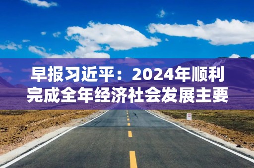 早报习近平：2024年顺利完成全年经济社会发展主要目标任务，2025年要实施更加积极有为的宏观政策