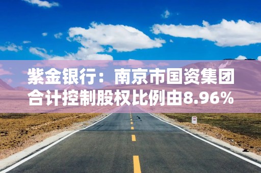 紫金银行：南京市国资集团合计控制股权比例由8.96%增至11.51%