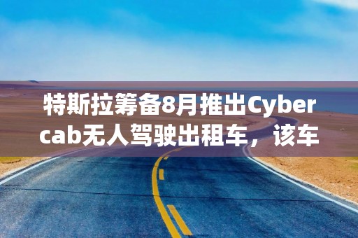 特斯拉筹备8月推出Cybercab无人驾驶出租车，该车无方向盘