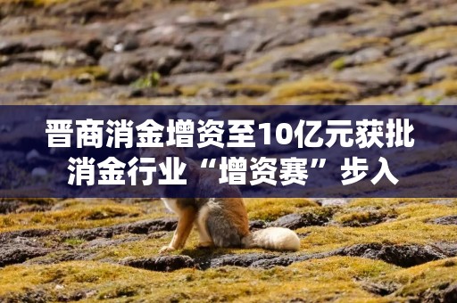 晋商消金增资至10亿元获批 消金行业“增资赛”步入尾声