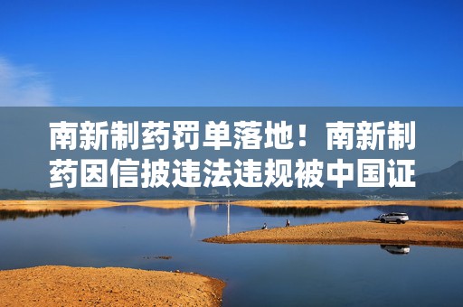 南新制药罚单落地！南新制药因信披违法违规被中国证监会处罚 受损股民可进行预索赔登记
