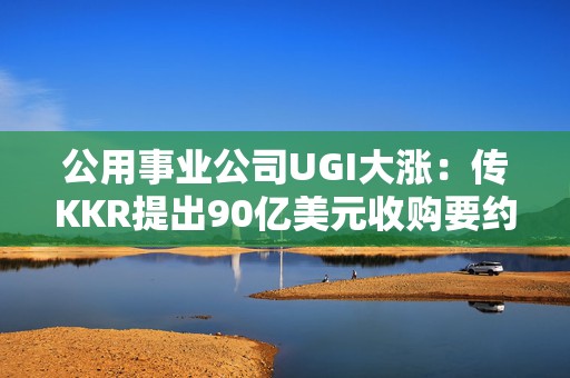 公用事业公司UGI大涨：传KKR提出90亿美元收购要约
