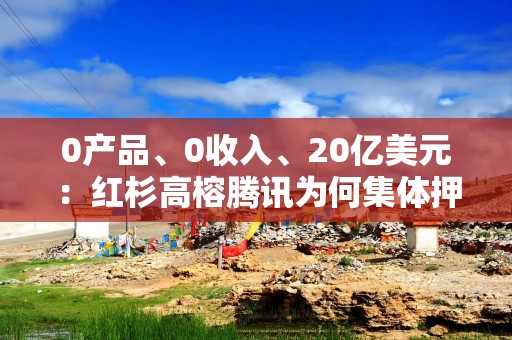 0产品、0收入、20亿美元：红杉高榕腾讯为何集体押注语用科技？