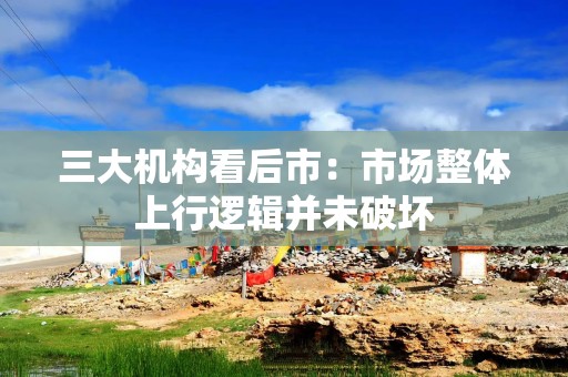三大机构看后市：市场整体上行逻辑并未破坏