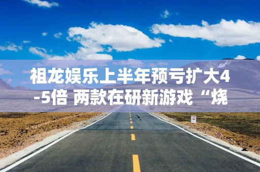 祖龙娱乐上半年预亏扩大4-5倍 两款在研新游戏“烧钱”拖累业绩