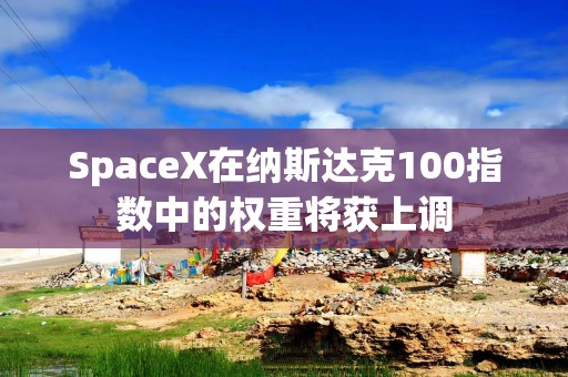 SpaceX在纳斯达克100指数中的权重将获上调