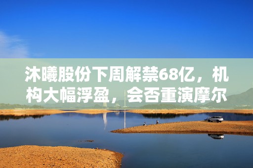 沐曦股份下周解禁68亿，机构大幅浮盈，会否重演摩尔线程解禁日表现？