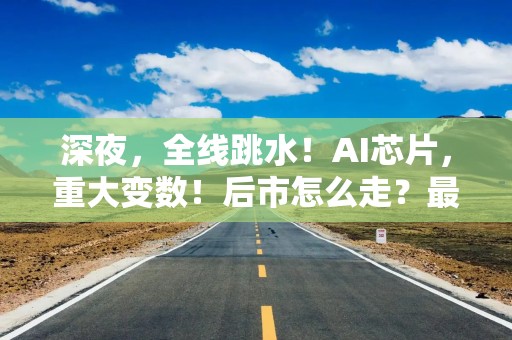 深夜，全线跳水！AI芯片，重大变数！后市怎么走？最新解读来了