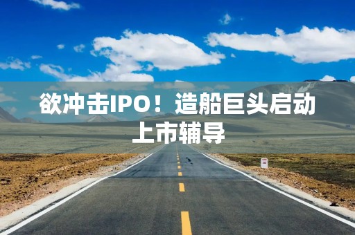 欲冲击IPO！造船巨头启动上市辅导