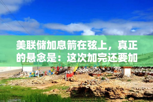 美联储加息箭在弦上，真正的悬念是：这次加完还要加几次？