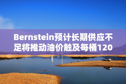 Bernstein预计长期供应不足将推动油价触及每桶120-150美元